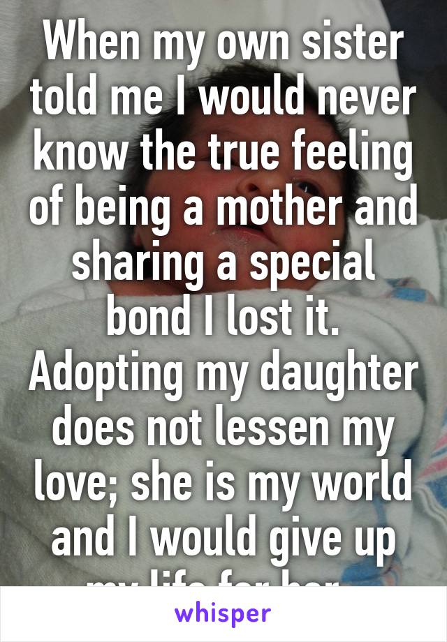 When my own sister told me I would never know the true feeling of being a mother and sharing a special bond I lost it. Adopting my daughter does not lessen my love; she is my world and I would give up my life for her. 