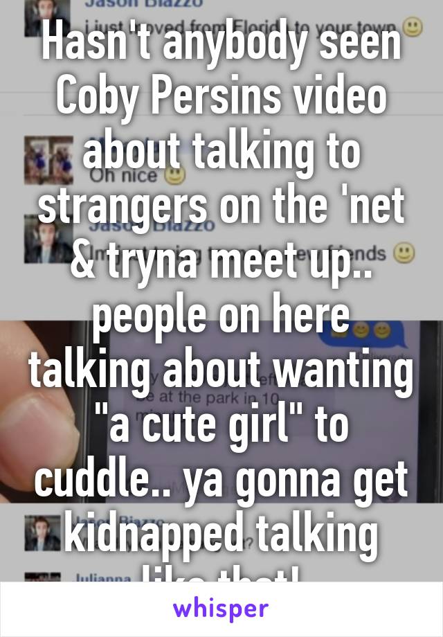 Hasn't anybody seen Coby Persins video about talking to strangers on the 'net & tryna meet up.. people on here talking about wanting "a cute girl" to cuddle.. ya gonna get kidnapped talking like that!