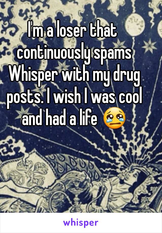 I'm a loser that continuously spams Whisper with my drug posts. I wish I was cool and had a life 😢