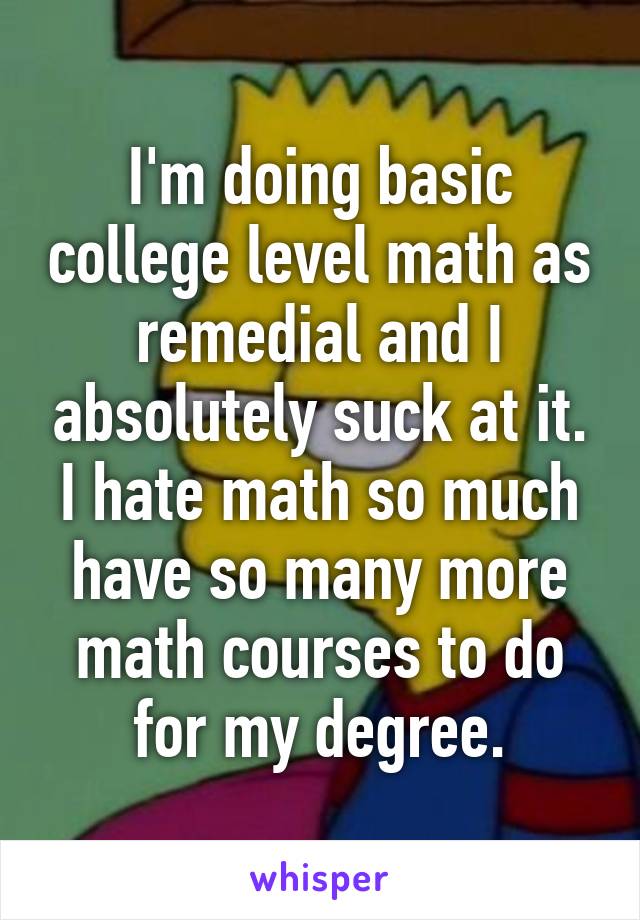 I'm doing basic college level math as remedial and I absolutely suck at it. I hate math so much have so many more math courses to do for my degree.