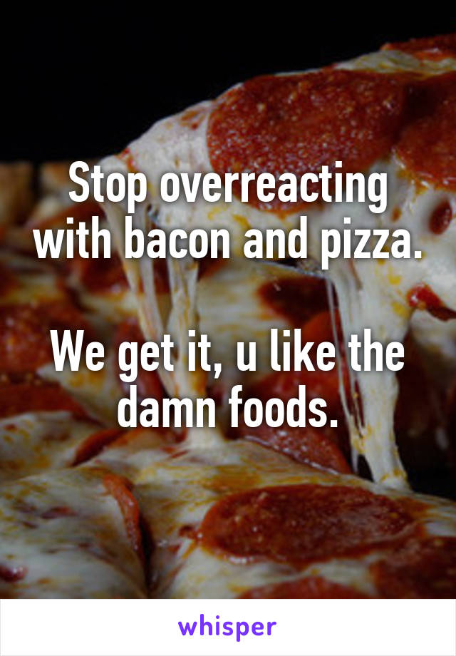 Stop overreacting with bacon and pizza.

We get it, u like the damn foods.
