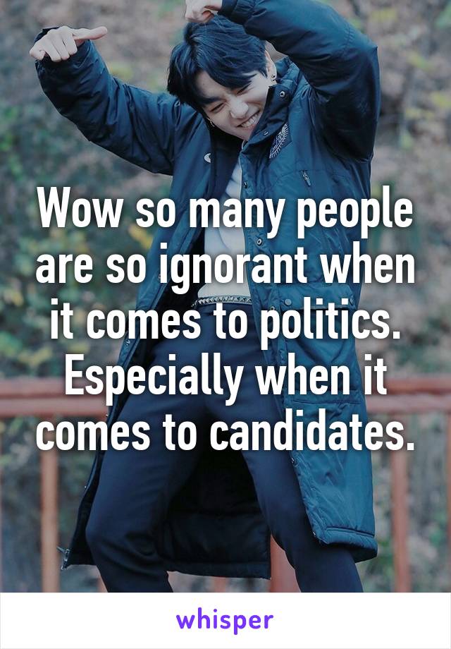 Wow so many people are so ignorant when it comes to politics. Especially when it comes to candidates.