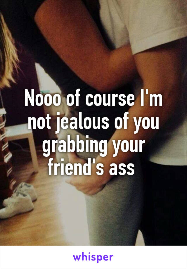 Nooo of course I'm not jealous of you grabbing your friend's ass 