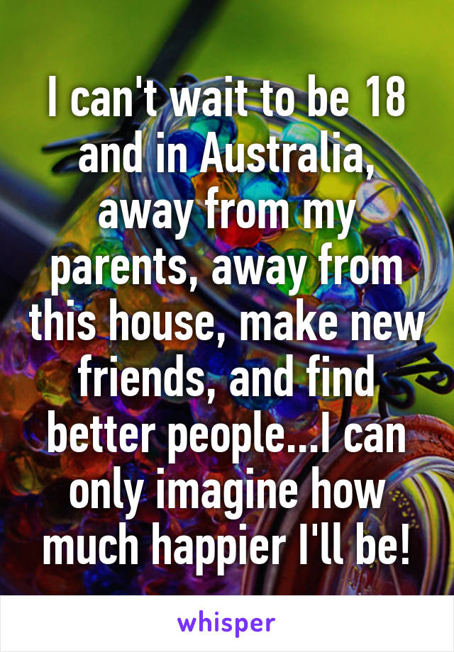 I can't wait to be 18 and in Australia, away from my parents, away from this house, make new friends, and find better people...I can only imagine how much happier I'll be!