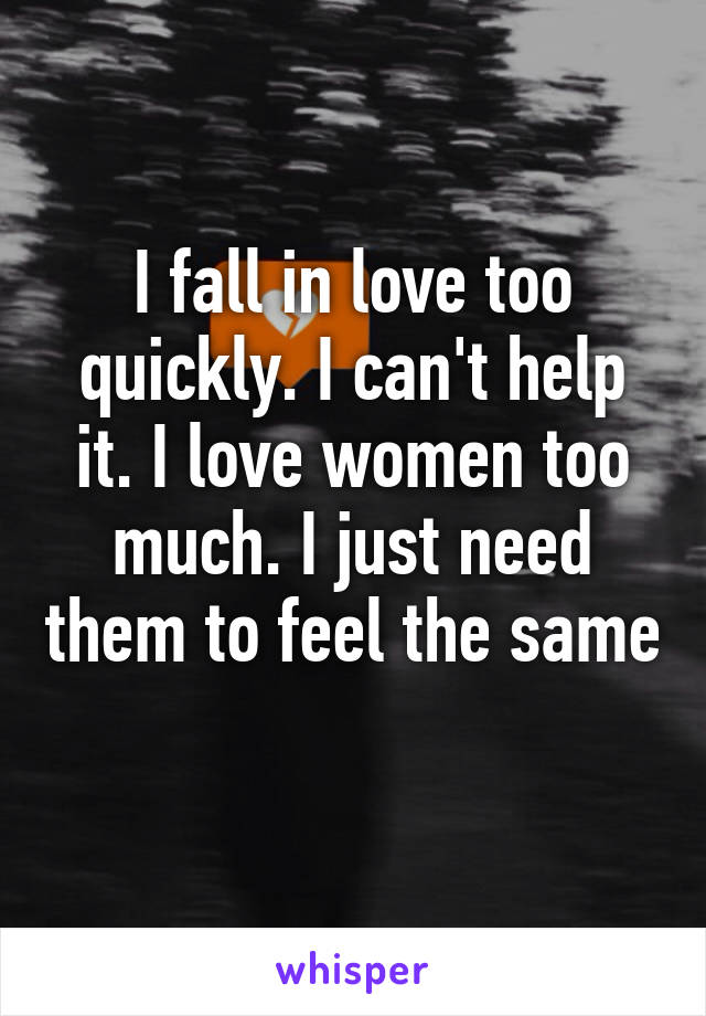 I fall in love too quickly. I can't help it. I love women too much. I just need them to feel the same 