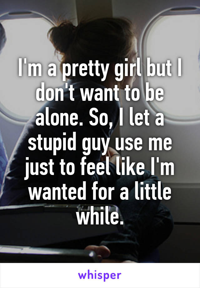 I'm a pretty girl but I don't want to be alone. So, I let a stupid guy use me just to feel like I'm wanted for a little while.