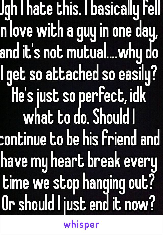 Ugh I hate this. I basically fell in love with a guy in one day, and it's not mutual....why do I get so attached so easily? He's just so perfect, idk what to do. Should I continue to be his friend and have my heart break every time we stop hanging out? Or should I just end it now?