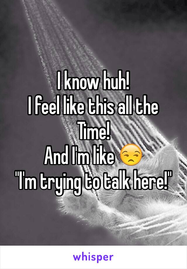 I know huh!
I feel like this all the
Time! 
And I'm like 😒
"I'm trying to talk here!"