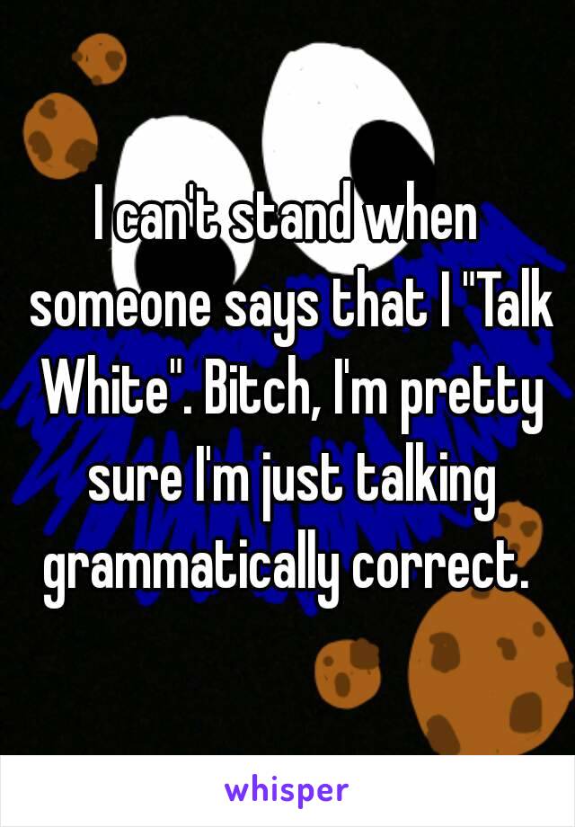 I can't stand when someone says that I "Talk White". Bitch, I'm pretty sure I'm just talking grammatically correct. 