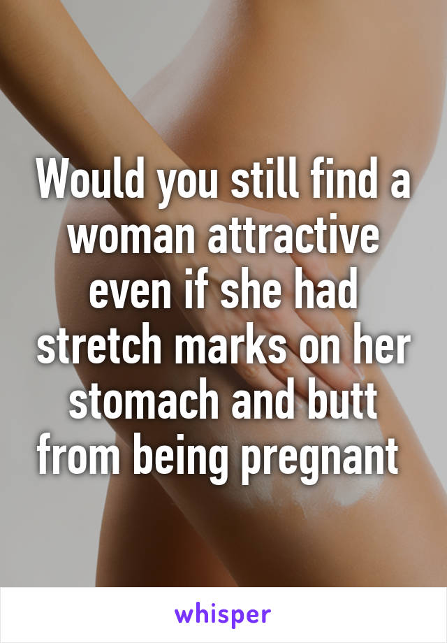 Would you still find a woman attractive even if she had stretch marks on her stomach and butt from being pregnant 