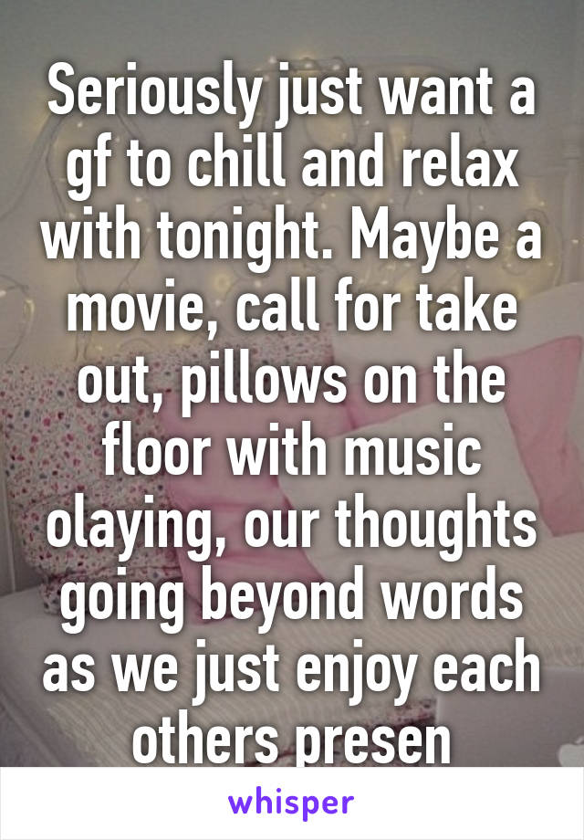 Seriously just want a gf to chill and relax with tonight. Maybe a movie, call for take out, pillows on the floor with music olaying, our thoughts going beyond words as we just enjoy each others presen