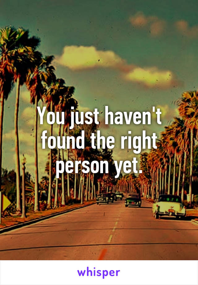 You just haven't found the right person yet.