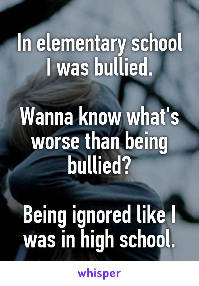 In elementary school I was bullied.

Wanna know what's worse than being bullied?

Being ignored like I was in high school.