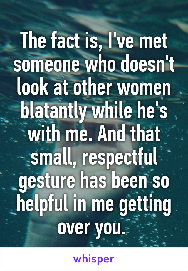 The fact is, I've met someone who doesn't look at other women blatantly while he's with me. And that small, respectful gesture has been so helpful in me getting over you. 