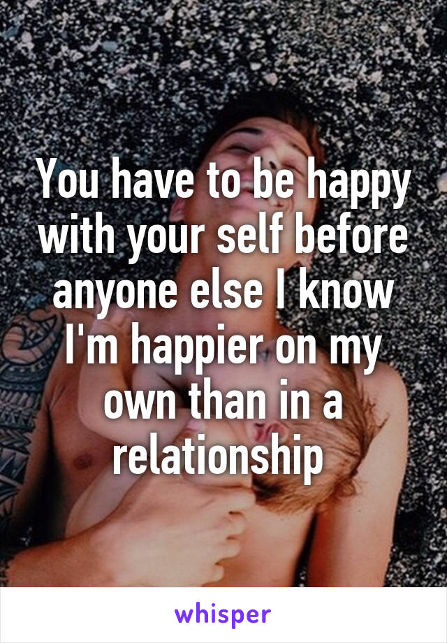 You have to be happy with your self before anyone else I know I'm happier on my own than in a relationship 