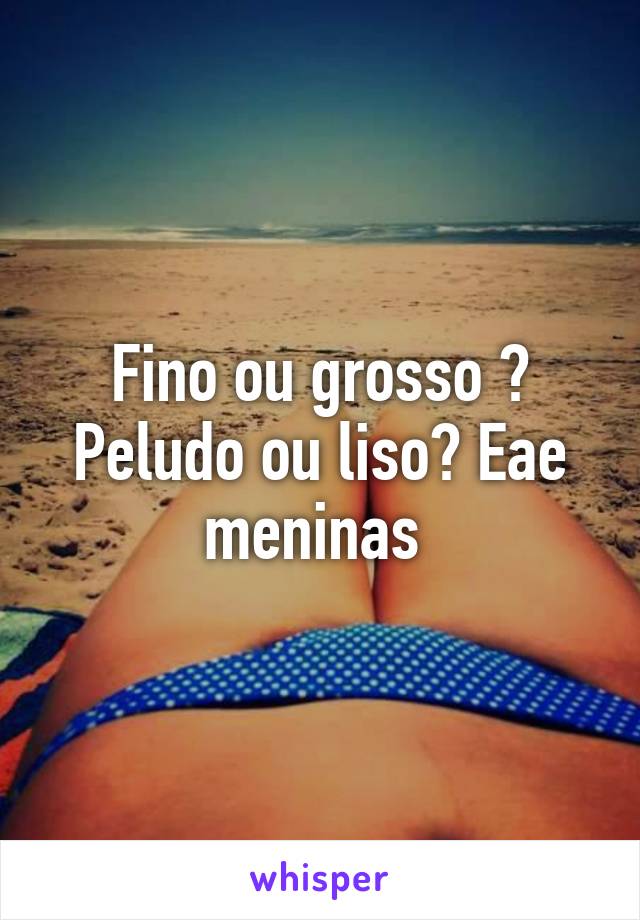 Fino ou grosso ? Peludo ou liso? Eae meninas 