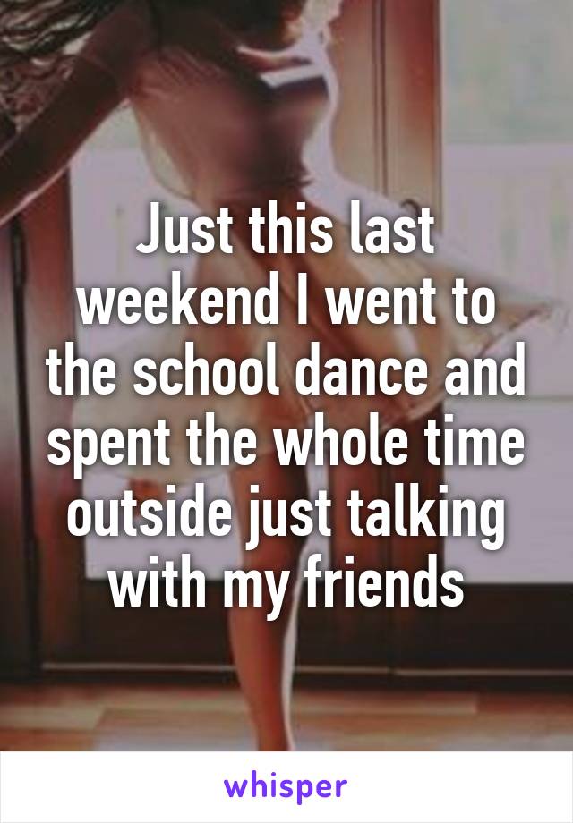 Just this last weekend I went to the school dance and spent the whole time outside just talking with my friends