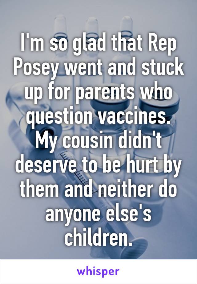 I'm so glad that Rep Posey went and stuck up for parents who question vaccines. My cousin didn't deserve to be hurt by them and neither do anyone else's children.