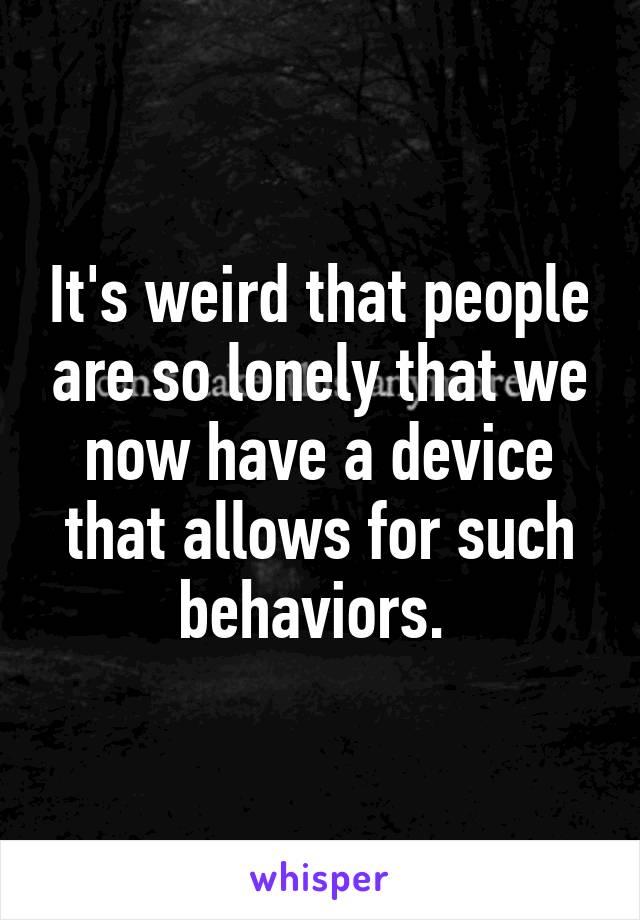 It's weird that people are so lonely that we now have a device that allows for such behaviors. 