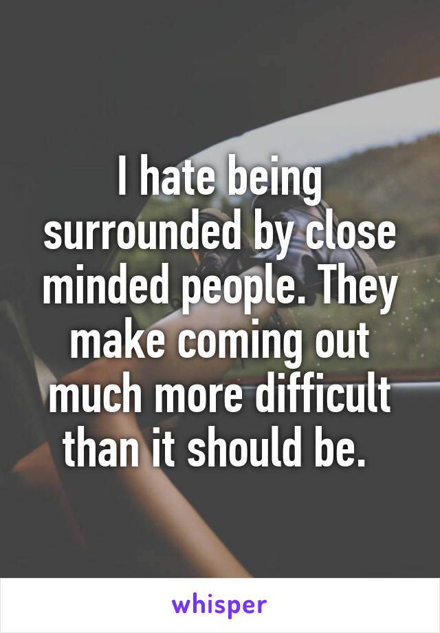 I hate being surrounded by close minded people. They make coming out much more difficult than it should be. 