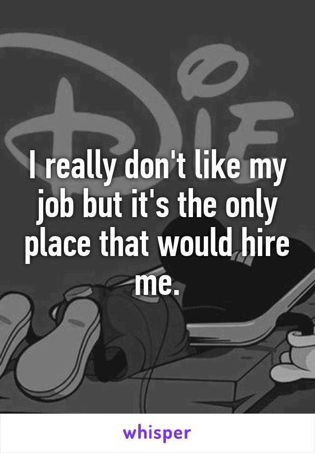 I really don't like my job but it's the only place that would hire me.