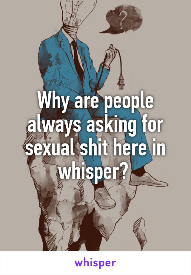 Why are people always asking for sexual shit here in whisper? 