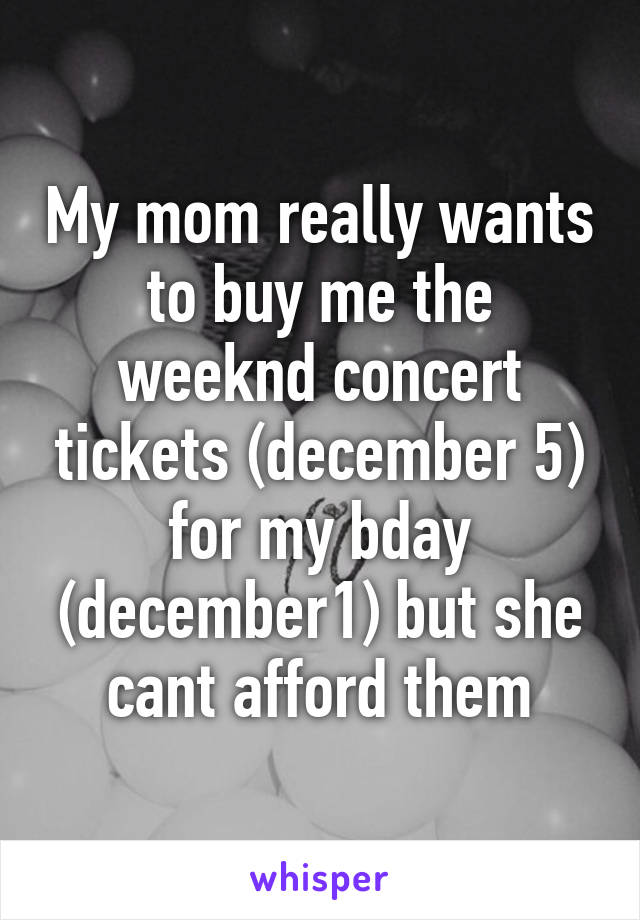 My mom really wants to buy me the weeknd concert tickets (december 5) for my bday (december1) but she cant afford them