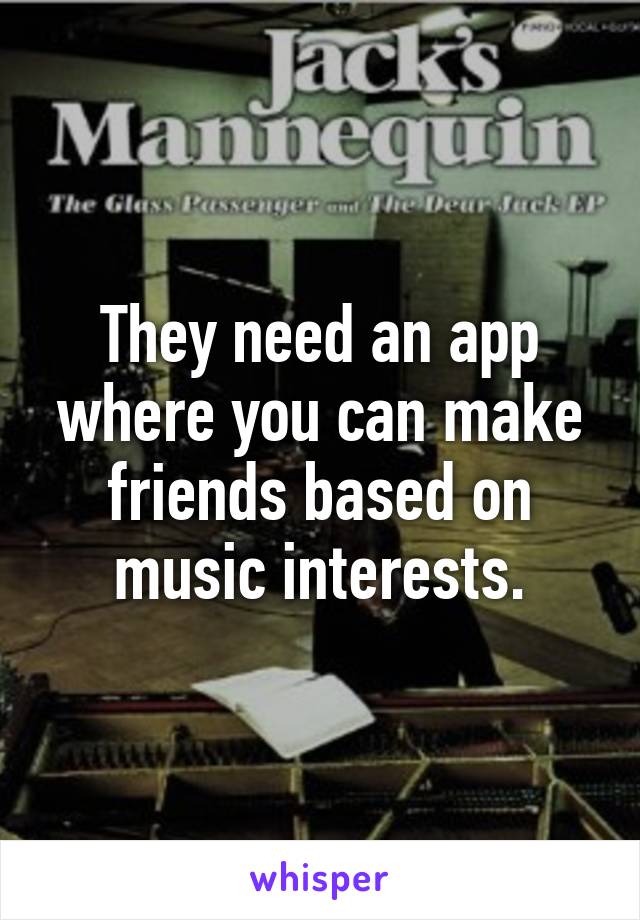 They need an app where you can make friends based on music interests.