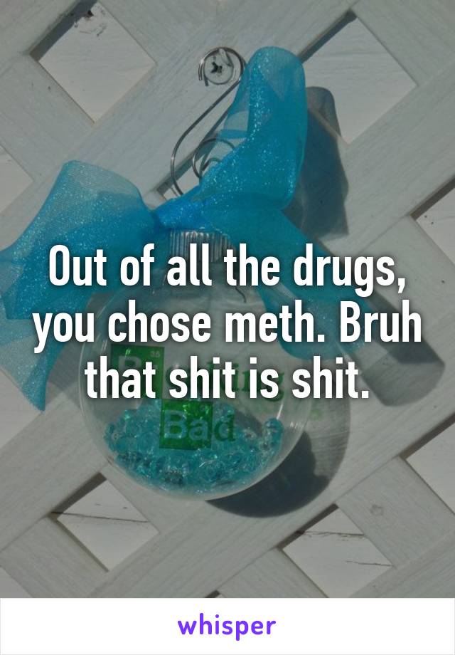 Out of all the drugs, you chose meth. Bruh that shit is shit.