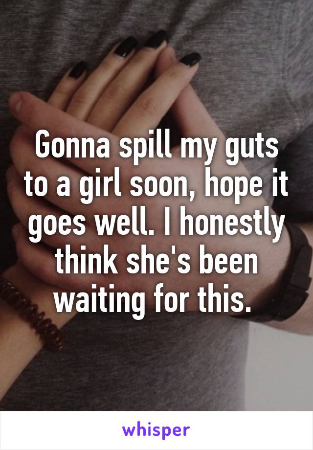 Gonna spill my guts to a girl soon, hope it goes well. I honestly think she's been waiting for this. 