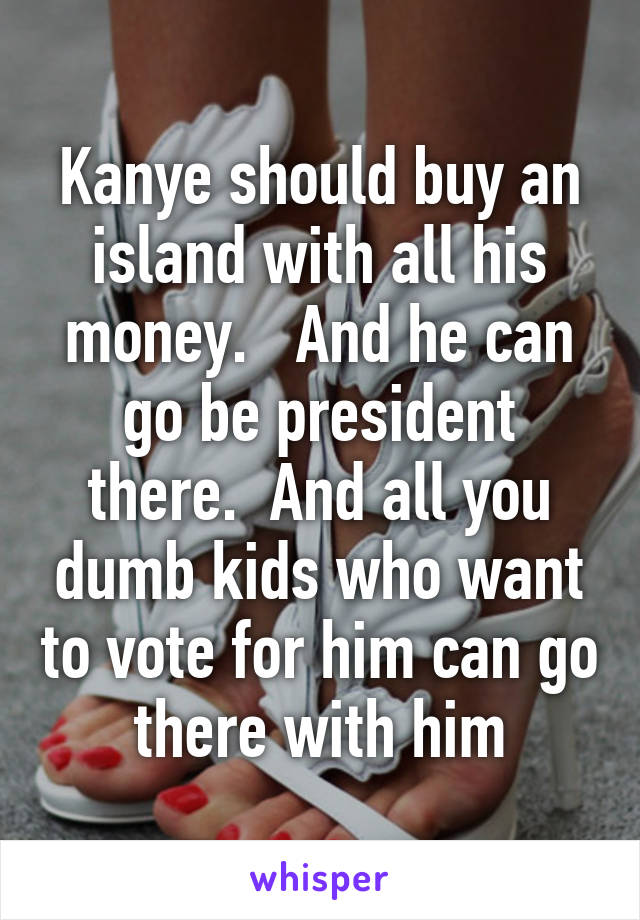 Kanye should buy an island with all his money.   And he can go be president there.  And all you dumb kids who want to vote for him can go there with him