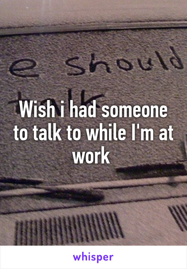 Wish i had someone to talk to while I'm at work 