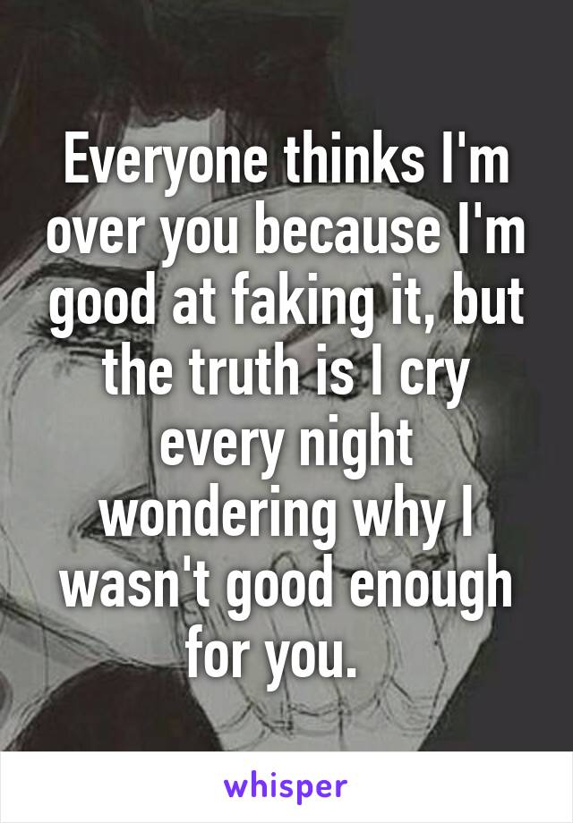 Everyone thinks I'm over you because I'm good at faking it, but the truth is I cry every night wondering why I wasn't good enough for you.  