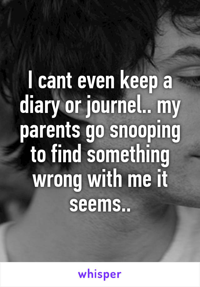 I cant even keep a diary or journel.. my parents go snooping to find something wrong with me it seems..