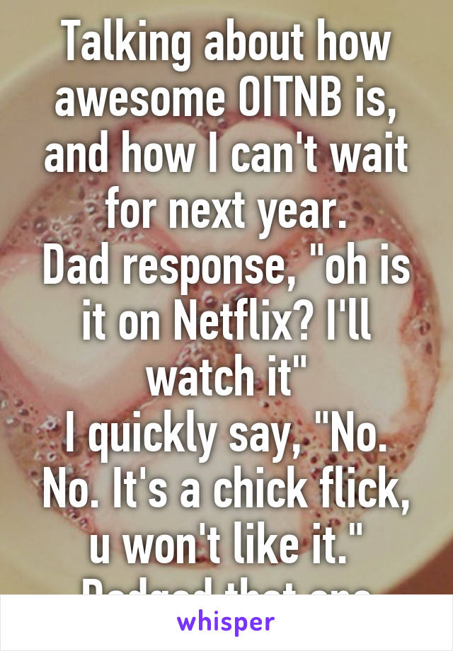 Talking about how awesome OITNB is, and how I can't wait for next year.
Dad response, "oh is it on Netflix? I'll watch it"
I quickly say, "No. No. It's a chick flick, u won't like it."
Dodged that one