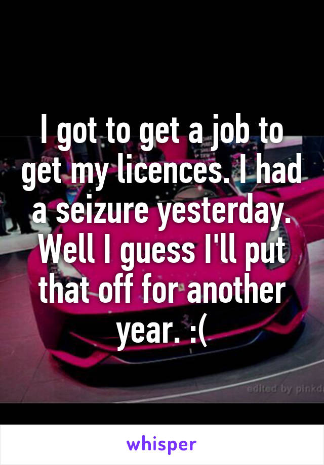 I got to get a job to get my licences. I had a seizure yesterday. Well I guess I'll put that off for another year. :(