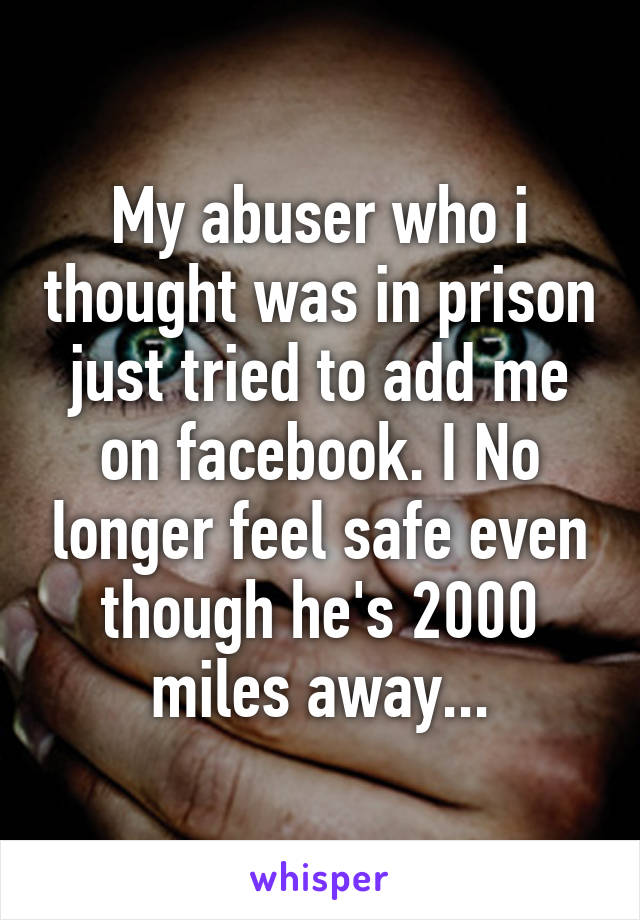 My abuser who i thought was in prison just tried to add me on facebook. I No longer feel safe even though he's 2000 miles away...