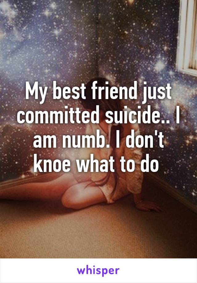 My best friend just committed suicide.. I am numb. I don't knoe what to do 
