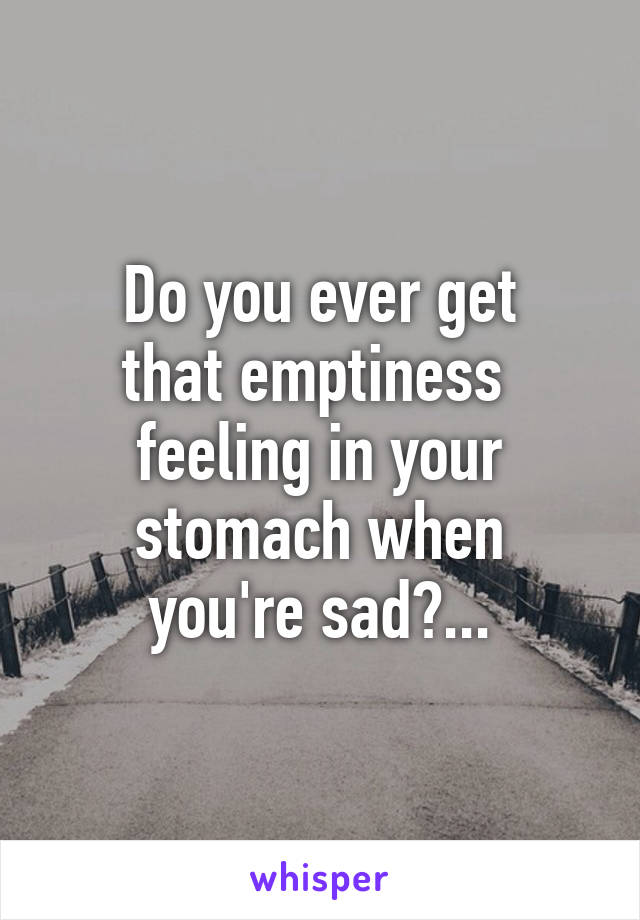 Do you ever get
that emptiness 
feeling in your
stomach when
you're sad?...