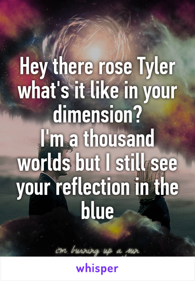 Hey there rose Tyler what's it like in your dimension?
I'm a thousand worlds but I still see your reflection in the blue