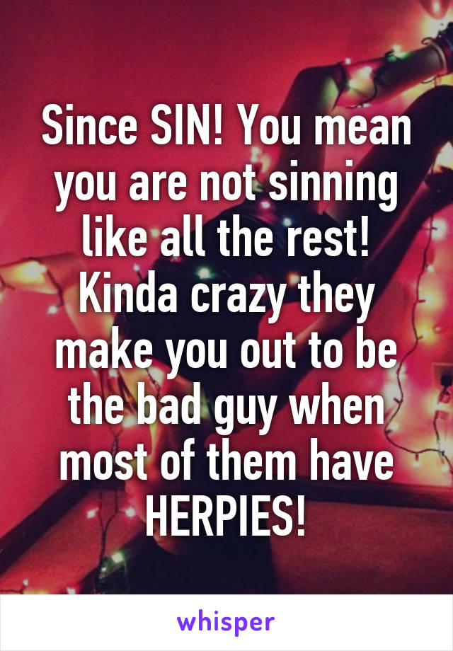 Since SIN! You mean you are not sinning like all the rest! Kinda crazy they make you out to be the bad guy when most of them have HERPIES!