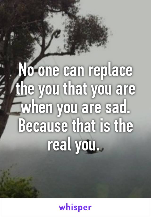 No one can replace the you that you are when you are sad. Because that is the real you. 