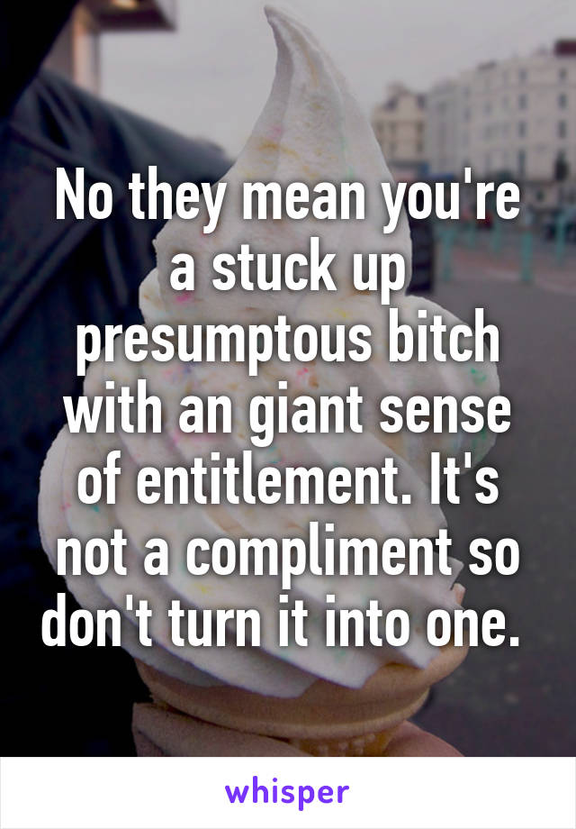 No they mean you're a stuck up presumptous bitch with an giant sense of entitlement. It's not a compliment so don't turn it into one. 