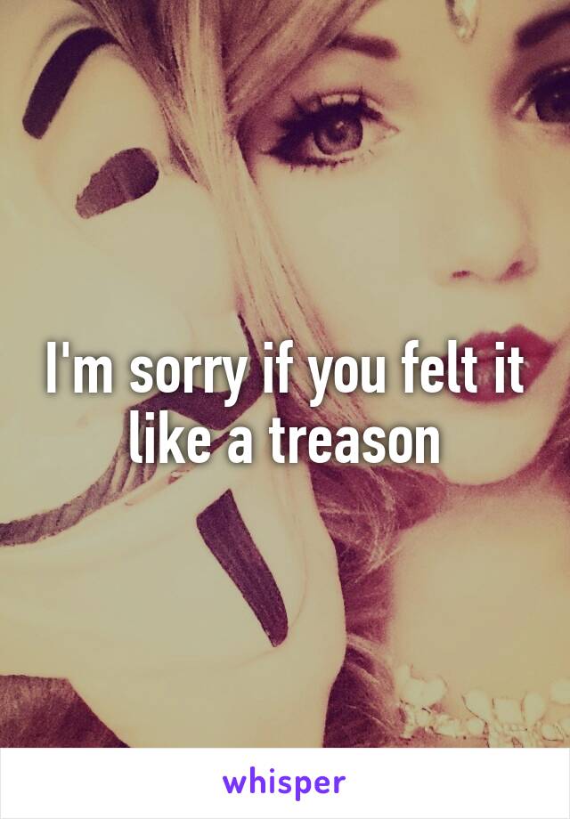 I'm sorry if you felt it like a treason