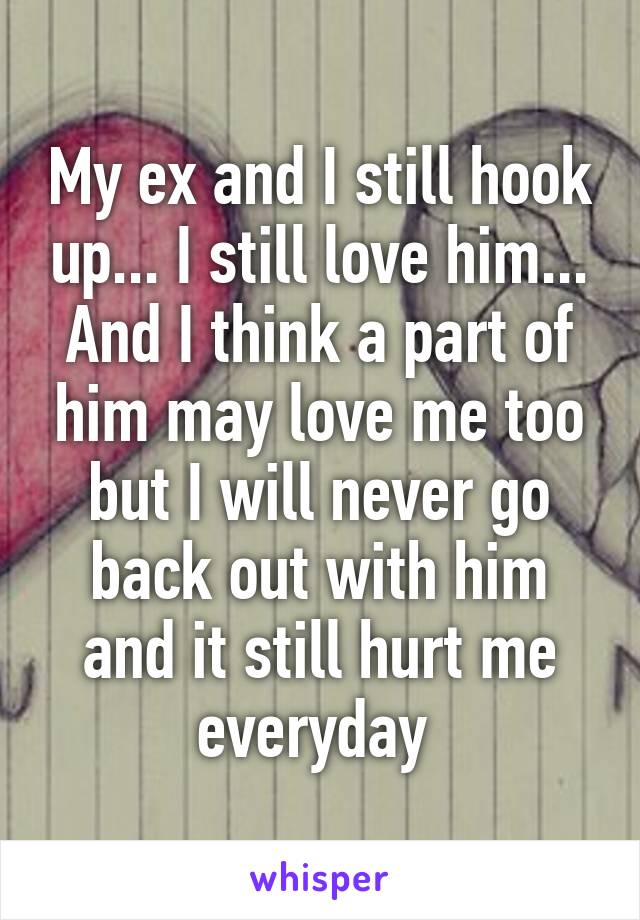 My ex and I still hook up... I still love him... And I think a part of him may love me too but I will never go back out with him and it still hurt me everyday 