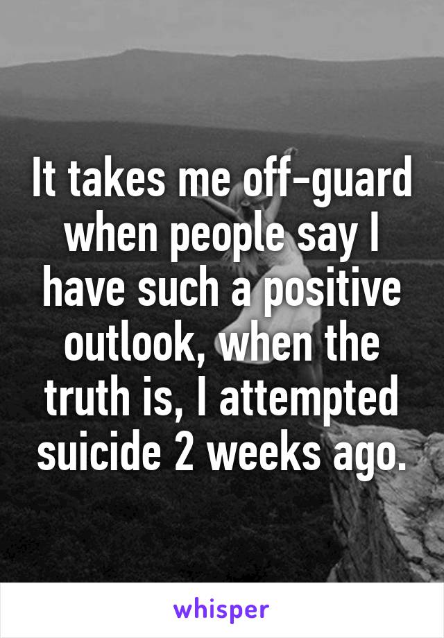 It takes me off-guard when people say I have such a positive outlook, when the truth is, I attempted suicide 2 weeks ago.