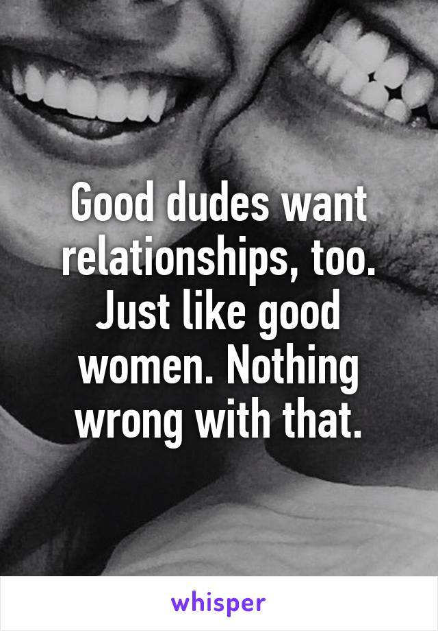 Good dudes want relationships, too. Just like good women. Nothing wrong with that.