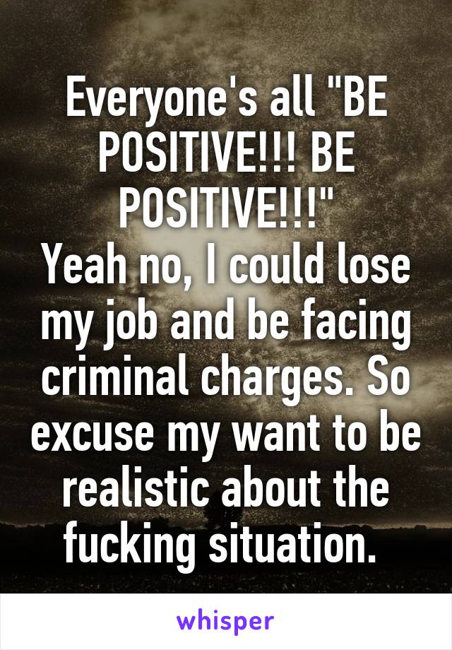 Everyone's all "BE POSITIVE!!! BE POSITIVE!!!"
Yeah no, I could lose my job and be facing criminal charges. So excuse my want to be realistic about the fucking situation. 