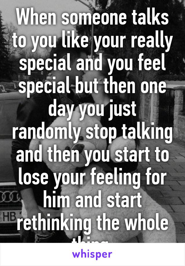 When someone talks to you like your really special and you feel special but then one day you just randomly stop talking and then you start to lose your feeling for him and start rethinking the whole thing 
