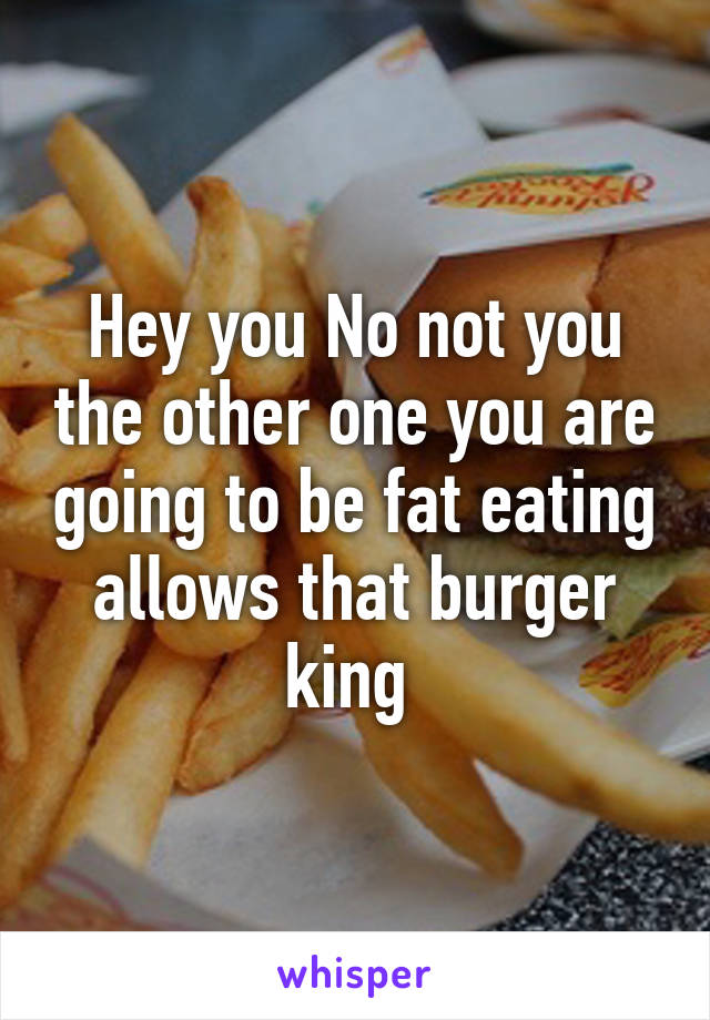 Hey you No not you the other one you are going to be fat eating allows that burger king 